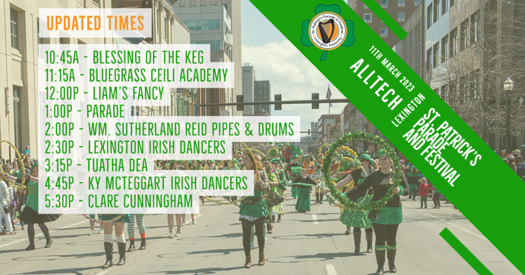 10:45 a.m. - The Blessing of the Keg

11:15 a.m. - Bluegrass Ceili Academy 

12 p.m. - Liam's Fancy

1 p.m. - Lexington St. Patrick's Parade

2 p.m. - William Sutherland Reid Pipes and Drums

2:30 p.m. - Lexington Irish Dancers

3:15 p.m. - Tuatha Dea

4:45 p.m. - Kentucky McTeggart Irish Dancers

5:30 p.m. - Clare Cunningham